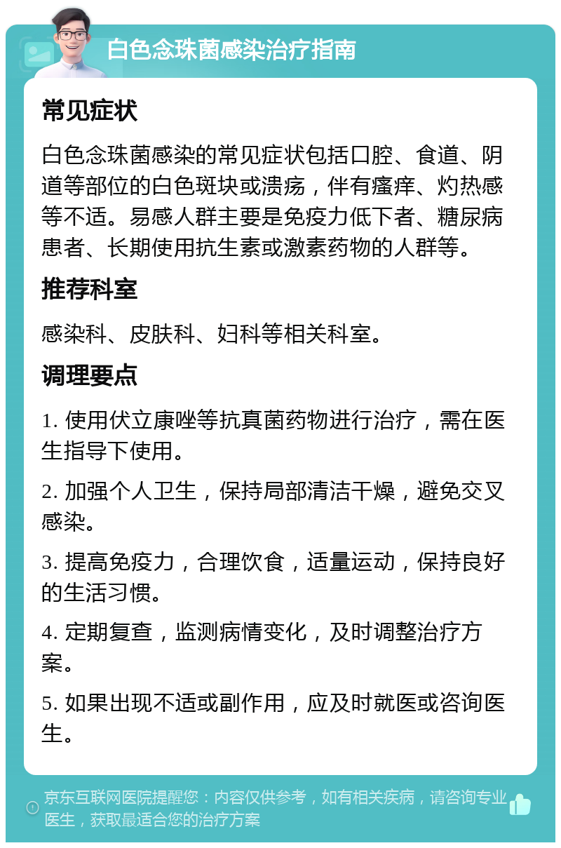 白色念珠菌感染治疗指南 常见症状 白色念珠菌感染的常见症状包括口腔、食道、阴道等部位的白色斑块或溃疡，伴有瘙痒、灼热感等不适。易感人群主要是免疫力低下者、糖尿病患者、长期使用抗生素或激素药物的人群等。 推荐科室 感染科、皮肤科、妇科等相关科室。 调理要点 1. 使用伏立康唑等抗真菌药物进行治疗，需在医生指导下使用。 2. 加强个人卫生，保持局部清洁干燥，避免交叉感染。 3. 提高免疫力，合理饮食，适量运动，保持良好的生活习惯。 4. 定期复查，监测病情变化，及时调整治疗方案。 5. 如果出现不适或副作用，应及时就医或咨询医生。