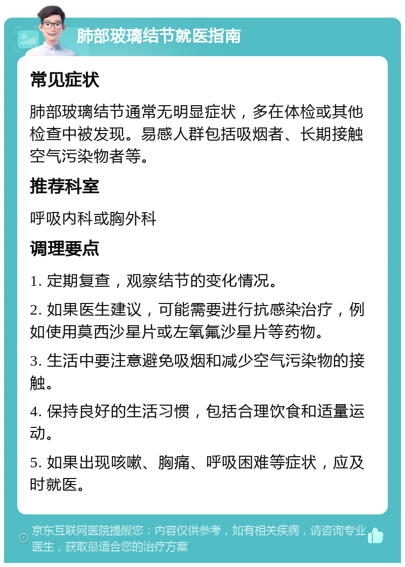 肺部玻璃结节就医指南 常见症状 肺部玻璃结节通常无明显症状，多在体检或其他检查中被发现。易感人群包括吸烟者、长期接触空气污染物者等。 推荐科室 呼吸内科或胸外科 调理要点 1. 定期复查，观察结节的变化情况。 2. 如果医生建议，可能需要进行抗感染治疗，例如使用莫西沙星片或左氧氟沙星片等药物。 3. 生活中要注意避免吸烟和减少空气污染物的接触。 4. 保持良好的生活习惯，包括合理饮食和适量运动。 5. 如果出现咳嗽、胸痛、呼吸困难等症状，应及时就医。