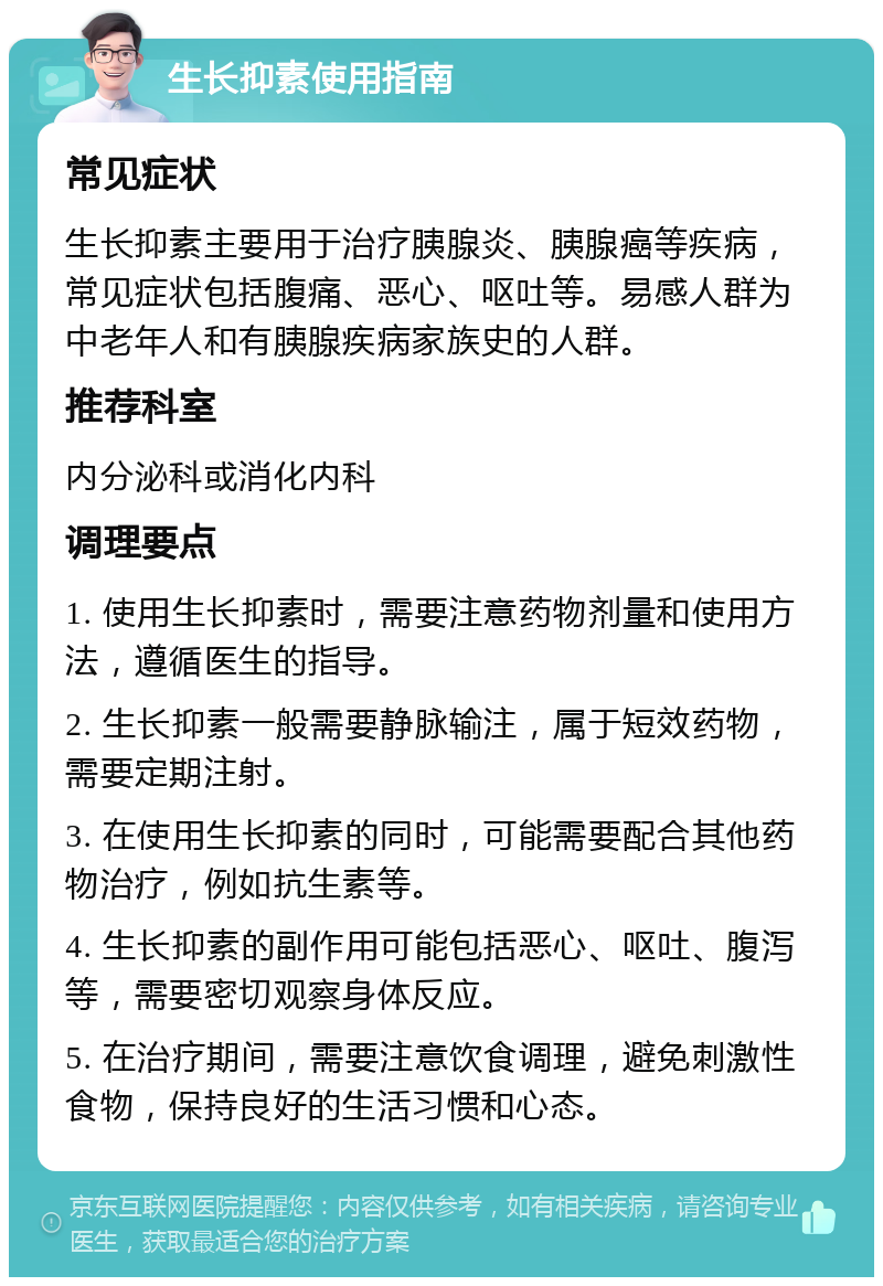 生长抑素使用指南 常见症状 生长抑素主要用于治疗胰腺炎、胰腺癌等疾病，常见症状包括腹痛、恶心、呕吐等。易感人群为中老年人和有胰腺疾病家族史的人群。 推荐科室 内分泌科或消化内科 调理要点 1. 使用生长抑素时，需要注意药物剂量和使用方法，遵循医生的指导。 2. 生长抑素一般需要静脉输注，属于短效药物，需要定期注射。 3. 在使用生长抑素的同时，可能需要配合其他药物治疗，例如抗生素等。 4. 生长抑素的副作用可能包括恶心、呕吐、腹泻等，需要密切观察身体反应。 5. 在治疗期间，需要注意饮食调理，避免刺激性食物，保持良好的生活习惯和心态。