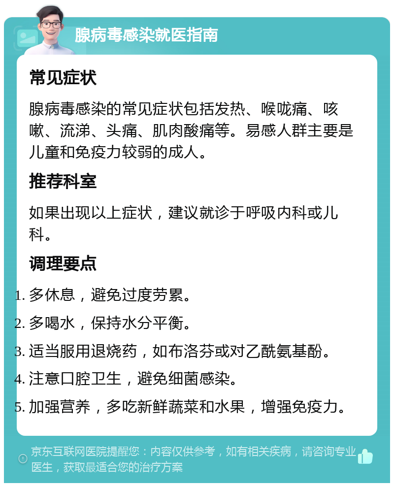 腺病毒感染就医指南 常见症状 腺病毒感染的常见症状包括发热、喉咙痛、咳嗽、流涕、头痛、肌肉酸痛等。易感人群主要是儿童和免疫力较弱的成人。 推荐科室 如果出现以上症状，建议就诊于呼吸内科或儿科。 调理要点 多休息，避免过度劳累。 多喝水，保持水分平衡。 适当服用退烧药，如布洛芬或对乙酰氨基酚。 注意口腔卫生，避免细菌感染。 加强营养，多吃新鲜蔬菜和水果，增强免疫力。