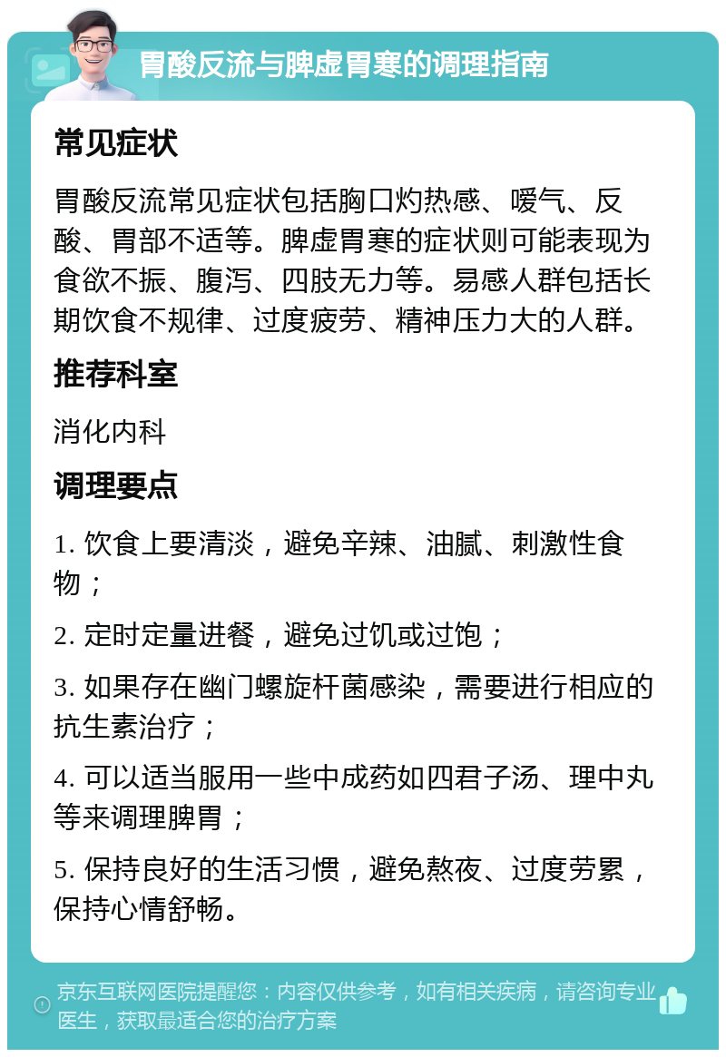 胃酸反流与脾虚胃寒的调理指南 常见症状 胃酸反流常见症状包括胸口灼热感、嗳气、反酸、胃部不适等。脾虚胃寒的症状则可能表现为食欲不振、腹泻、四肢无力等。易感人群包括长期饮食不规律、过度疲劳、精神压力大的人群。 推荐科室 消化内科 调理要点 1. 饮食上要清淡，避免辛辣、油腻、刺激性食物； 2. 定时定量进餐，避免过饥或过饱； 3. 如果存在幽门螺旋杆菌感染，需要进行相应的抗生素治疗； 4. 可以适当服用一些中成药如四君子汤、理中丸等来调理脾胃； 5. 保持良好的生活习惯，避免熬夜、过度劳累，保持心情舒畅。