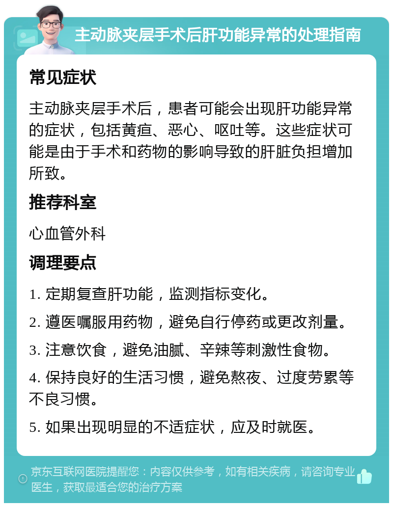 主动脉夹层手术后肝功能异常的处理指南 常见症状 主动脉夹层手术后，患者可能会出现肝功能异常的症状，包括黄疸、恶心、呕吐等。这些症状可能是由于手术和药物的影响导致的肝脏负担增加所致。 推荐科室 心血管外科 调理要点 1. 定期复查肝功能，监测指标变化。 2. 遵医嘱服用药物，避免自行停药或更改剂量。 3. 注意饮食，避免油腻、辛辣等刺激性食物。 4. 保持良好的生活习惯，避免熬夜、过度劳累等不良习惯。 5. 如果出现明显的不适症状，应及时就医。