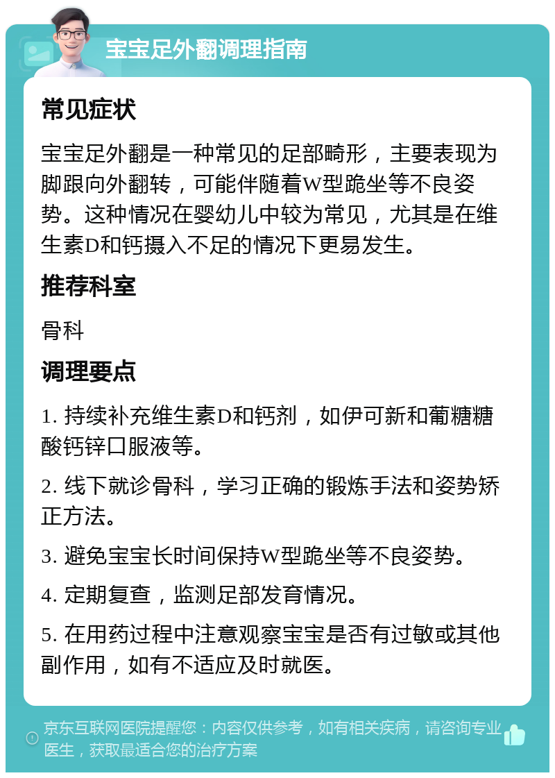 宝宝足外翻调理指南 常见症状 宝宝足外翻是一种常见的足部畸形，主要表现为脚跟向外翻转，可能伴随着W型跪坐等不良姿势。这种情况在婴幼儿中较为常见，尤其是在维生素D和钙摄入不足的情况下更易发生。 推荐科室 骨科 调理要点 1. 持续补充维生素D和钙剂，如伊可新和葡糖糖酸钙锌口服液等。 2. 线下就诊骨科，学习正确的锻炼手法和姿势矫正方法。 3. 避免宝宝长时间保持W型跪坐等不良姿势。 4. 定期复查，监测足部发育情况。 5. 在用药过程中注意观察宝宝是否有过敏或其他副作用，如有不适应及时就医。