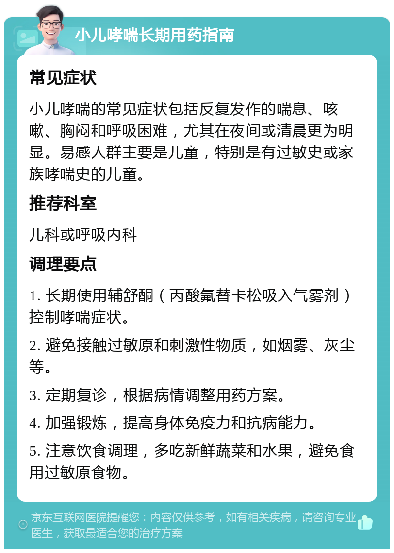 小儿哮喘长期用药指南 常见症状 小儿哮喘的常见症状包括反复发作的喘息、咳嗽、胸闷和呼吸困难，尤其在夜间或清晨更为明显。易感人群主要是儿童，特别是有过敏史或家族哮喘史的儿童。 推荐科室 儿科或呼吸内科 调理要点 1. 长期使用辅舒酮（丙酸氟替卡松吸入气雾剂）控制哮喘症状。 2. 避免接触过敏原和刺激性物质，如烟雾、灰尘等。 3. 定期复诊，根据病情调整用药方案。 4. 加强锻炼，提高身体免疫力和抗病能力。 5. 注意饮食调理，多吃新鲜蔬菜和水果，避免食用过敏原食物。