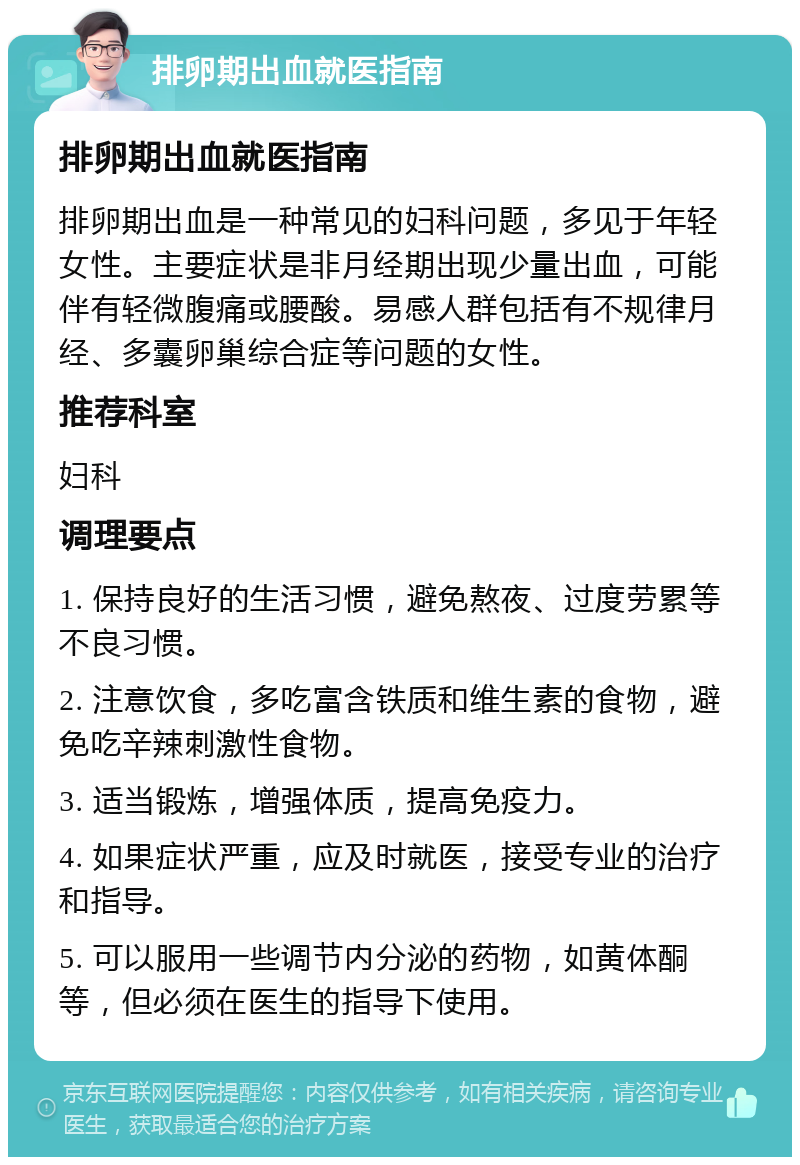 排卵期出血就医指南 排卵期出血就医指南 排卵期出血是一种常见的妇科问题，多见于年轻女性。主要症状是非月经期出现少量出血，可能伴有轻微腹痛或腰酸。易感人群包括有不规律月经、多囊卵巢综合症等问题的女性。 推荐科室 妇科 调理要点 1. 保持良好的生活习惯，避免熬夜、过度劳累等不良习惯。 2. 注意饮食，多吃富含铁质和维生素的食物，避免吃辛辣刺激性食物。 3. 适当锻炼，增强体质，提高免疫力。 4. 如果症状严重，应及时就医，接受专业的治疗和指导。 5. 可以服用一些调节内分泌的药物，如黄体酮等，但必须在医生的指导下使用。