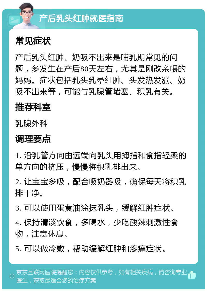 产后乳头红肿就医指南 常见症状 产后乳头红肿、奶吸不出来是哺乳期常见的问题，多发生在产后80天左右，尤其是刚改亲喂的妈妈。症状包括乳头乳晕红肿、头发热发涨、奶吸不出来等，可能与乳腺管堵塞、积乳有关。 推荐科室 乳腺外科 调理要点 1. 沿乳管方向由远端向乳头用拇指和食指轻柔的单方向的挤压，慢慢将积乳排出来。 2. 让宝宝多吸，配合吸奶器吸，确保每天将积乳排干净。 3. 可以使用蛋黄油涂抹乳头，缓解红肿症状。 4. 保持清淡饮食，多喝水，少吃酸辣刺激性食物，注意休息。 5. 可以做冷敷，帮助缓解红肿和疼痛症状。