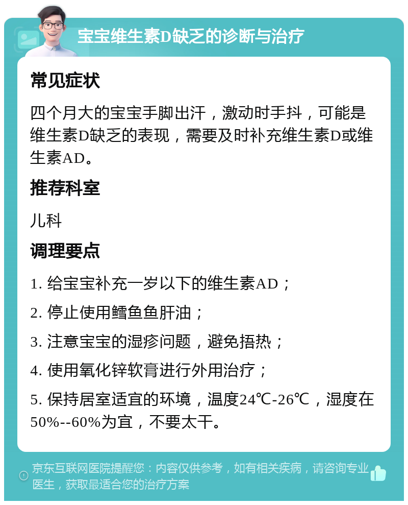 宝宝维生素D缺乏的诊断与治疗 常见症状 四个月大的宝宝手脚出汗，激动时手抖，可能是维生素D缺乏的表现，需要及时补充维生素D或维生素AD。 推荐科室 儿科 调理要点 1. 给宝宝补充一岁以下的维生素AD； 2. 停止使用鳕鱼鱼肝油； 3. 注意宝宝的湿疹问题，避免捂热； 4. 使用氧化锌软膏进行外用治疗； 5. 保持居室适宜的环境，温度24℃-26℃，湿度在50%--60%为宜，不要太干。