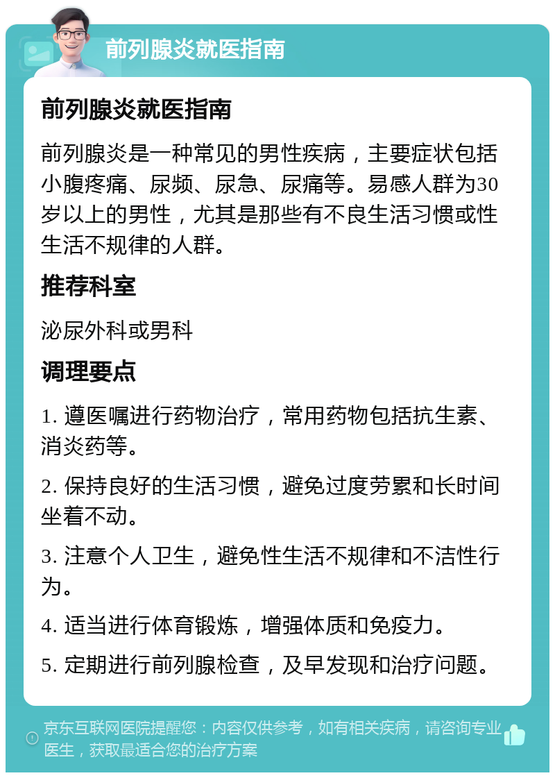 前列腺炎就医指南 前列腺炎就医指南 前列腺炎是一种常见的男性疾病，主要症状包括小腹疼痛、尿频、尿急、尿痛等。易感人群为30岁以上的男性，尤其是那些有不良生活习惯或性生活不规律的人群。 推荐科室 泌尿外科或男科 调理要点 1. 遵医嘱进行药物治疗，常用药物包括抗生素、消炎药等。 2. 保持良好的生活习惯，避免过度劳累和长时间坐着不动。 3. 注意个人卫生，避免性生活不规律和不洁性行为。 4. 适当进行体育锻炼，增强体质和免疫力。 5. 定期进行前列腺检查，及早发现和治疗问题。