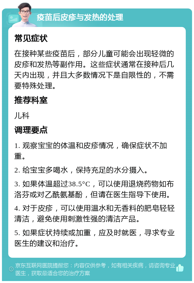 疫苗后皮疹与发热的处理 常见症状 在接种某些疫苗后，部分儿童可能会出现轻微的皮疹和发热等副作用。这些症状通常在接种后几天内出现，并且大多数情况下是自限性的，不需要特殊处理。 推荐科室 儿科 调理要点 1. 观察宝宝的体温和皮疹情况，确保症状不加重。 2. 给宝宝多喝水，保持充足的水分摄入。 3. 如果体温超过38.5°C，可以使用退烧药物如布洛芬或对乙酰氨基酚，但请在医生指导下使用。 4. 对于皮疹，可以使用温水和无香料的肥皂轻轻清洁，避免使用刺激性强的清洁产品。 5. 如果症状持续或加重，应及时就医，寻求专业医生的建议和治疗。