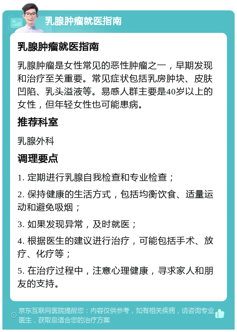 乳腺肿瘤就医指南 乳腺肿瘤就医指南 乳腺肿瘤是女性常见的恶性肿瘤之一，早期发现和治疗至关重要。常见症状包括乳房肿块、皮肤凹陷、乳头溢液等。易感人群主要是40岁以上的女性，但年轻女性也可能患病。 推荐科室 乳腺外科 调理要点 1. 定期进行乳腺自我检查和专业检查； 2. 保持健康的生活方式，包括均衡饮食、适量运动和避免吸烟； 3. 如果发现异常，及时就医； 4. 根据医生的建议进行治疗，可能包括手术、放疗、化疗等； 5. 在治疗过程中，注意心理健康，寻求家人和朋友的支持。