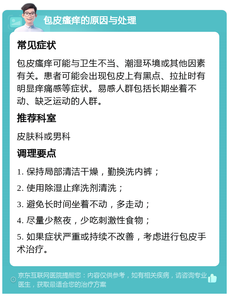 包皮瘙痒的原因与处理 常见症状 包皮瘙痒可能与卫生不当、潮湿环境或其他因素有关。患者可能会出现包皮上有黑点、拉扯时有明显痒痛感等症状。易感人群包括长期坐着不动、缺乏运动的人群。 推荐科室 皮肤科或男科 调理要点 1. 保持局部清洁干燥，勤换洗内裤； 2. 使用除湿止痒洗剂清洗； 3. 避免长时间坐着不动，多走动； 4. 尽量少熬夜，少吃刺激性食物； 5. 如果症状严重或持续不改善，考虑进行包皮手术治疗。