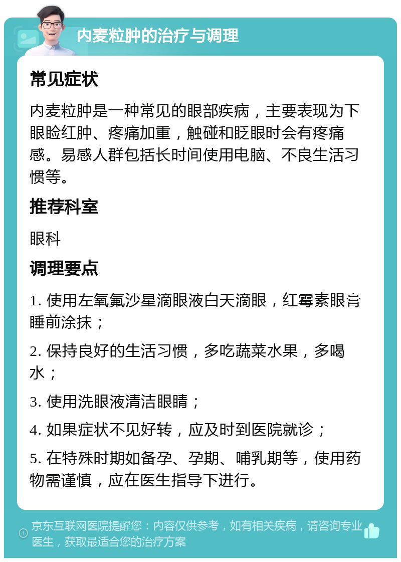 内麦粒肿的治疗与调理 常见症状 内麦粒肿是一种常见的眼部疾病，主要表现为下眼睑红肿、疼痛加重，触碰和眨眼时会有疼痛感。易感人群包括长时间使用电脑、不良生活习惯等。 推荐科室 眼科 调理要点 1. 使用左氧氟沙星滴眼液白天滴眼，红霉素眼膏睡前涂抹； 2. 保持良好的生活习惯，多吃蔬菜水果，多喝水； 3. 使用洗眼液清洁眼睛； 4. 如果症状不见好转，应及时到医院就诊； 5. 在特殊时期如备孕、孕期、哺乳期等，使用药物需谨慎，应在医生指导下进行。