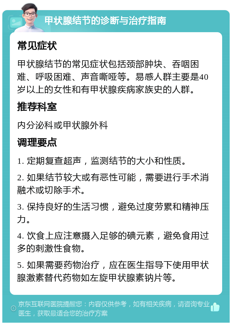 甲状腺结节的诊断与治疗指南 常见症状 甲状腺结节的常见症状包括颈部肿块、吞咽困难、呼吸困难、声音嘶哑等。易感人群主要是40岁以上的女性和有甲状腺疾病家族史的人群。 推荐科室 内分泌科或甲状腺外科 调理要点 1. 定期复查超声，监测结节的大小和性质。 2. 如果结节较大或有恶性可能，需要进行手术消融术或切除手术。 3. 保持良好的生活习惯，避免过度劳累和精神压力。 4. 饮食上应注意摄入足够的碘元素，避免食用过多的刺激性食物。 5. 如果需要药物治疗，应在医生指导下使用甲状腺激素替代药物如左旋甲状腺素钠片等。