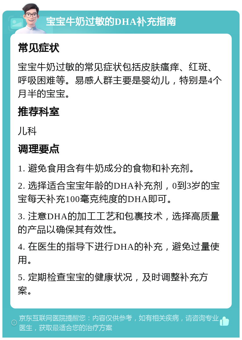 宝宝牛奶过敏的DHA补充指南 常见症状 宝宝牛奶过敏的常见症状包括皮肤瘙痒、红斑、呼吸困难等。易感人群主要是婴幼儿，特别是4个月半的宝宝。 推荐科室 儿科 调理要点 1. 避免食用含有牛奶成分的食物和补充剂。 2. 选择适合宝宝年龄的DHA补充剂，0到3岁的宝宝每天补充100毫克纯度的DHA即可。 3. 注意DHA的加工工艺和包裹技术，选择高质量的产品以确保其有效性。 4. 在医生的指导下进行DHA的补充，避免过量使用。 5. 定期检查宝宝的健康状况，及时调整补充方案。