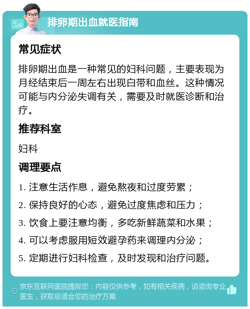 排卵期出血就医指南 常见症状 排卵期出血是一种常见的妇科问题，主要表现为月经结束后一周左右出现白带和血丝。这种情况可能与内分泌失调有关，需要及时就医诊断和治疗。 推荐科室 妇科 调理要点 1. 注意生活作息，避免熬夜和过度劳累； 2. 保持良好的心态，避免过度焦虑和压力； 3. 饮食上要注意均衡，多吃新鲜蔬菜和水果； 4. 可以考虑服用短效避孕药来调理内分泌； 5. 定期进行妇科检查，及时发现和治疗问题。