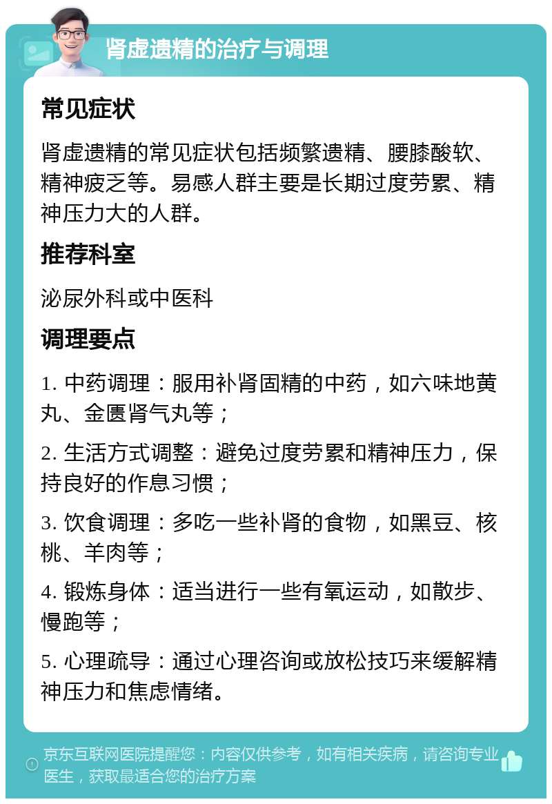 肾虚遗精的治疗与调理 常见症状 肾虚遗精的常见症状包括频繁遗精、腰膝酸软、精神疲乏等。易感人群主要是长期过度劳累、精神压力大的人群。 推荐科室 泌尿外科或中医科 调理要点 1. 中药调理：服用补肾固精的中药，如六味地黄丸、金匮肾气丸等； 2. 生活方式调整：避免过度劳累和精神压力，保持良好的作息习惯； 3. 饮食调理：多吃一些补肾的食物，如黑豆、核桃、羊肉等； 4. 锻炼身体：适当进行一些有氧运动，如散步、慢跑等； 5. 心理疏导：通过心理咨询或放松技巧来缓解精神压力和焦虑情绪。