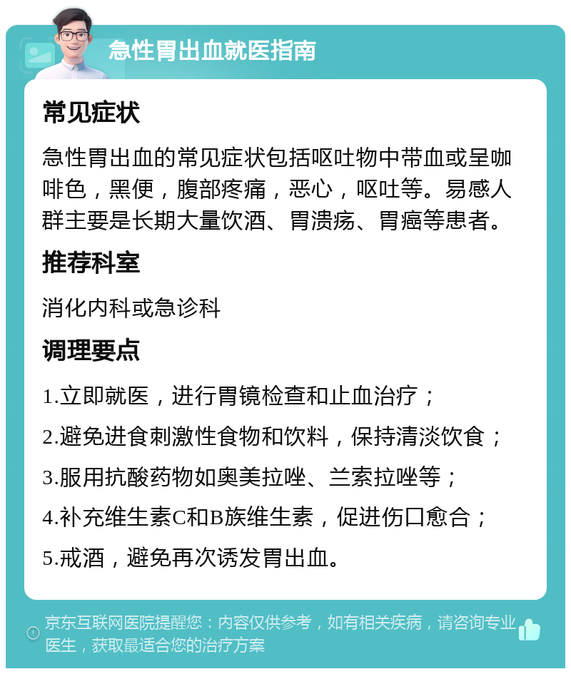 急性胃出血就医指南 常见症状 急性胃出血的常见症状包括呕吐物中带血或呈咖啡色，黑便，腹部疼痛，恶心，呕吐等。易感人群主要是长期大量饮酒、胃溃疡、胃癌等患者。 推荐科室 消化内科或急诊科 调理要点 1.立即就医，进行胃镜检查和止血治疗； 2.避免进食刺激性食物和饮料，保持清淡饮食； 3.服用抗酸药物如奥美拉唑、兰索拉唑等； 4.补充维生素C和B族维生素，促进伤口愈合； 5.戒酒，避免再次诱发胃出血。