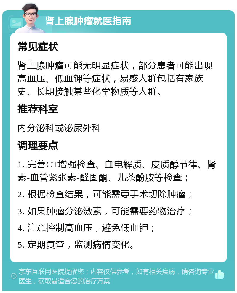 肾上腺肿瘤就医指南 常见症状 肾上腺肿瘤可能无明显症状，部分患者可能出现高血压、低血钾等症状，易感人群包括有家族史、长期接触某些化学物质等人群。 推荐科室 内分泌科或泌尿外科 调理要点 1. 完善CT增强检查、血电解质、皮质醇节律、肾素-血管紧张素-醛固酮、儿茶酚胺等检查； 2. 根据检查结果，可能需要手术切除肿瘤； 3. 如果肿瘤分泌激素，可能需要药物治疗； 4. 注意控制高血压，避免低血钾； 5. 定期复查，监测病情变化。