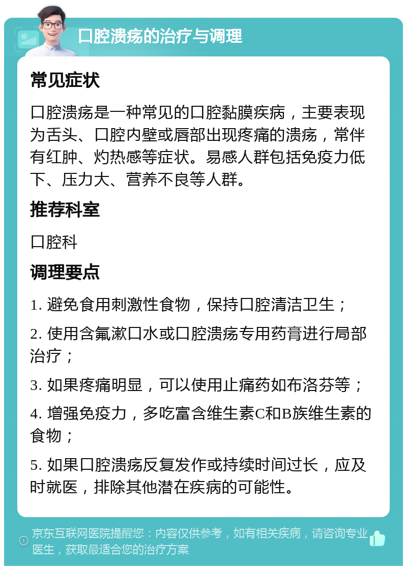 口腔溃疡的治疗与调理 常见症状 口腔溃疡是一种常见的口腔黏膜疾病，主要表现为舌头、口腔内壁或唇部出现疼痛的溃疡，常伴有红肿、灼热感等症状。易感人群包括免疫力低下、压力大、营养不良等人群。 推荐科室 口腔科 调理要点 1. 避免食用刺激性食物，保持口腔清洁卫生； 2. 使用含氟漱口水或口腔溃疡专用药膏进行局部治疗； 3. 如果疼痛明显，可以使用止痛药如布洛芬等； 4. 增强免疫力，多吃富含维生素C和B族维生素的食物； 5. 如果口腔溃疡反复发作或持续时间过长，应及时就医，排除其他潜在疾病的可能性。