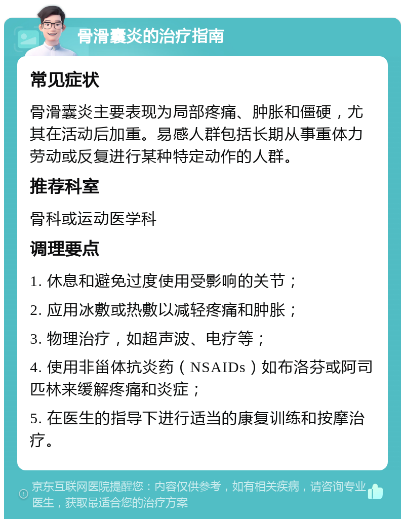 骨滑囊炎的治疗指南 常见症状 骨滑囊炎主要表现为局部疼痛、肿胀和僵硬，尤其在活动后加重。易感人群包括长期从事重体力劳动或反复进行某种特定动作的人群。 推荐科室 骨科或运动医学科 调理要点 1. 休息和避免过度使用受影响的关节； 2. 应用冰敷或热敷以减轻疼痛和肿胀； 3. 物理治疗，如超声波、电疗等； 4. 使用非甾体抗炎药（NSAIDs）如布洛芬或阿司匹林来缓解疼痛和炎症； 5. 在医生的指导下进行适当的康复训练和按摩治疗。