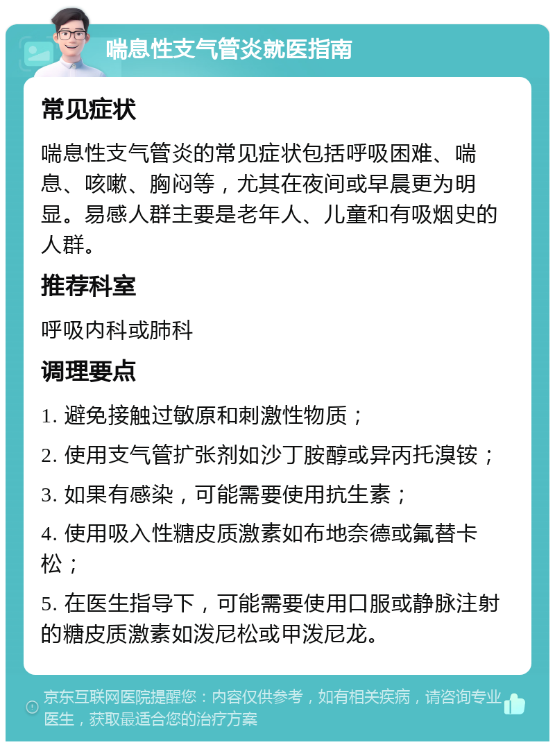 喘息性支气管炎就医指南 常见症状 喘息性支气管炎的常见症状包括呼吸困难、喘息、咳嗽、胸闷等，尤其在夜间或早晨更为明显。易感人群主要是老年人、儿童和有吸烟史的人群。 推荐科室 呼吸内科或肺科 调理要点 1. 避免接触过敏原和刺激性物质； 2. 使用支气管扩张剂如沙丁胺醇或异丙托溴铵； 3. 如果有感染，可能需要使用抗生素； 4. 使用吸入性糖皮质激素如布地奈德或氟替卡松； 5. 在医生指导下，可能需要使用口服或静脉注射的糖皮质激素如泼尼松或甲泼尼龙。