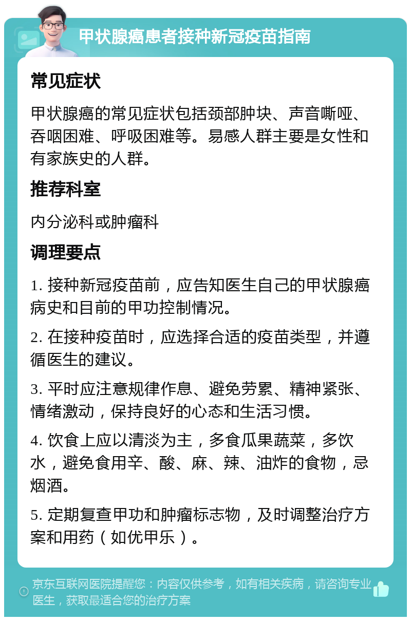 甲状腺癌患者接种新冠疫苗指南 常见症状 甲状腺癌的常见症状包括颈部肿块、声音嘶哑、吞咽困难、呼吸困难等。易感人群主要是女性和有家族史的人群。 推荐科室 内分泌科或肿瘤科 调理要点 1. 接种新冠疫苗前，应告知医生自己的甲状腺癌病史和目前的甲功控制情况。 2. 在接种疫苗时，应选择合适的疫苗类型，并遵循医生的建议。 3. 平时应注意规律作息、避免劳累、精神紧张、情绪激动，保持良好的心态和生活习惯。 4. 饮食上应以清淡为主，多食瓜果蔬菜，多饮水，避免食用辛、酸、麻、辣、油炸的食物，忌烟酒。 5. 定期复查甲功和肿瘤标志物，及时调整治疗方案和用药（如优甲乐）。