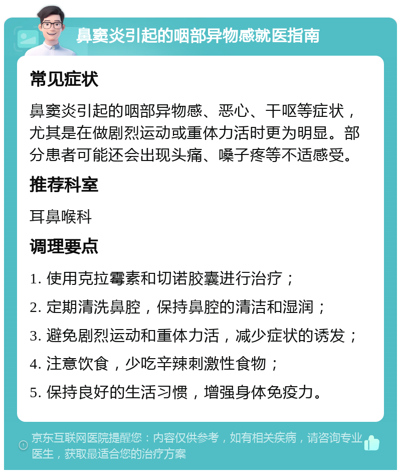 鼻窦炎引起的咽部异物感就医指南 常见症状 鼻窦炎引起的咽部异物感、恶心、干呕等症状，尤其是在做剧烈运动或重体力活时更为明显。部分患者可能还会出现头痛、嗓子疼等不适感受。 推荐科室 耳鼻喉科 调理要点 1. 使用克拉霉素和切诺胶囊进行治疗； 2. 定期清洗鼻腔，保持鼻腔的清洁和湿润； 3. 避免剧烈运动和重体力活，减少症状的诱发； 4. 注意饮食，少吃辛辣刺激性食物； 5. 保持良好的生活习惯，增强身体免疫力。