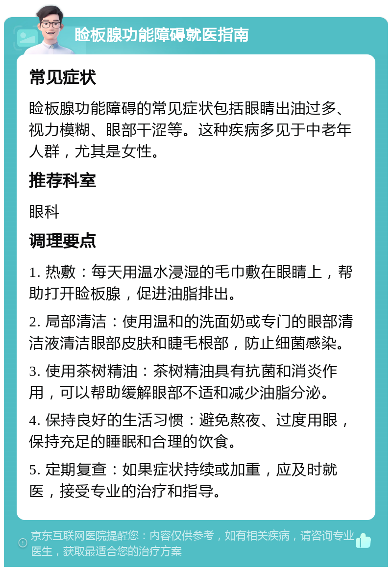 睑板腺功能障碍就医指南 常见症状 睑板腺功能障碍的常见症状包括眼睛出油过多、视力模糊、眼部干涩等。这种疾病多见于中老年人群，尤其是女性。 推荐科室 眼科 调理要点 1. 热敷：每天用温水浸湿的毛巾敷在眼睛上，帮助打开睑板腺，促进油脂排出。 2. 局部清洁：使用温和的洗面奶或专门的眼部清洁液清洁眼部皮肤和睫毛根部，防止细菌感染。 3. 使用茶树精油：茶树精油具有抗菌和消炎作用，可以帮助缓解眼部不适和减少油脂分泌。 4. 保持良好的生活习惯：避免熬夜、过度用眼，保持充足的睡眠和合理的饮食。 5. 定期复查：如果症状持续或加重，应及时就医，接受专业的治疗和指导。