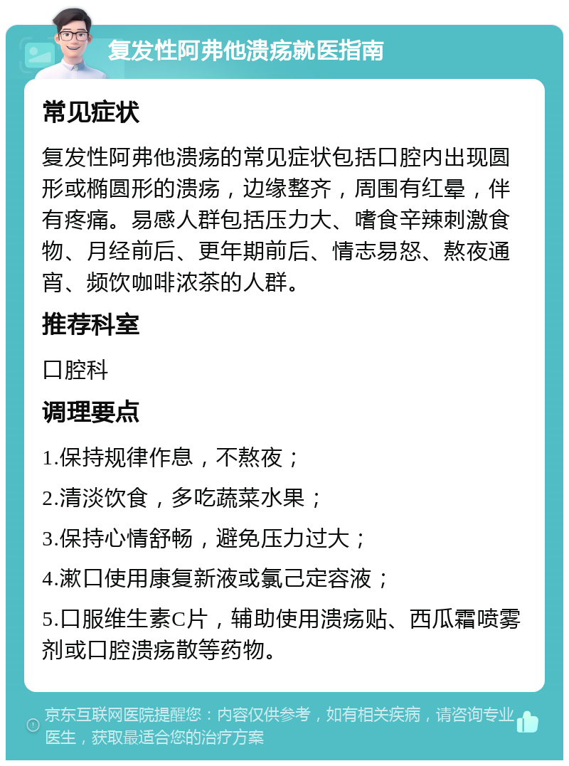 复发性阿弗他溃疡就医指南 常见症状 复发性阿弗他溃疡的常见症状包括口腔内出现圆形或椭圆形的溃疡，边缘整齐，周围有红晕，伴有疼痛。易感人群包括压力大、嗜食辛辣刺激食物、月经前后、更年期前后、情志易怒、熬夜通宵、频饮咖啡浓茶的人群。 推荐科室 口腔科 调理要点 1.保持规律作息，不熬夜； 2.清淡饮食，多吃蔬菜水果； 3.保持心情舒畅，避免压力过大； 4.漱口使用康复新液或氯己定容液； 5.口服维生素C片，辅助使用溃疡贴、西瓜霜喷雾剂或口腔溃疡散等药物。