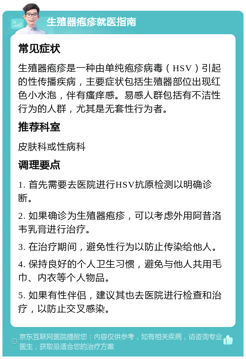 生殖器疱疹就医指南 常见症状 生殖器疱疹是一种由单纯疱疹病毒（HSV）引起的性传播疾病，主要症状包括生殖器部位出现红色小水泡，伴有瘙痒感。易感人群包括有不洁性行为的人群，尤其是无套性行为者。 推荐科室 皮肤科或性病科 调理要点 1. 首先需要去医院进行HSV抗原检测以明确诊断。 2. 如果确诊为生殖器疱疹，可以考虑外用阿昔洛韦乳膏进行治疗。 3. 在治疗期间，避免性行为以防止传染给他人。 4. 保持良好的个人卫生习惯，避免与他人共用毛巾、内衣等个人物品。 5. 如果有性伴侣，建议其也去医院进行检查和治疗，以防止交叉感染。