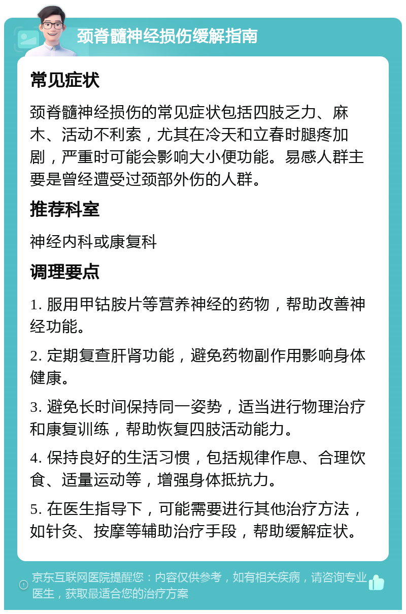 颈脊髓神经损伤缓解指南 常见症状 颈脊髓神经损伤的常见症状包括四肢乏力、麻木、活动不利索，尤其在冷天和立春时腿疼加剧，严重时可能会影响大小便功能。易感人群主要是曾经遭受过颈部外伤的人群。 推荐科室 神经内科或康复科 调理要点 1. 服用甲钴胺片等营养神经的药物，帮助改善神经功能。 2. 定期复查肝肾功能，避免药物副作用影响身体健康。 3. 避免长时间保持同一姿势，适当进行物理治疗和康复训练，帮助恢复四肢活动能力。 4. 保持良好的生活习惯，包括规律作息、合理饮食、适量运动等，增强身体抵抗力。 5. 在医生指导下，可能需要进行其他治疗方法，如针灸、按摩等辅助治疗手段，帮助缓解症状。