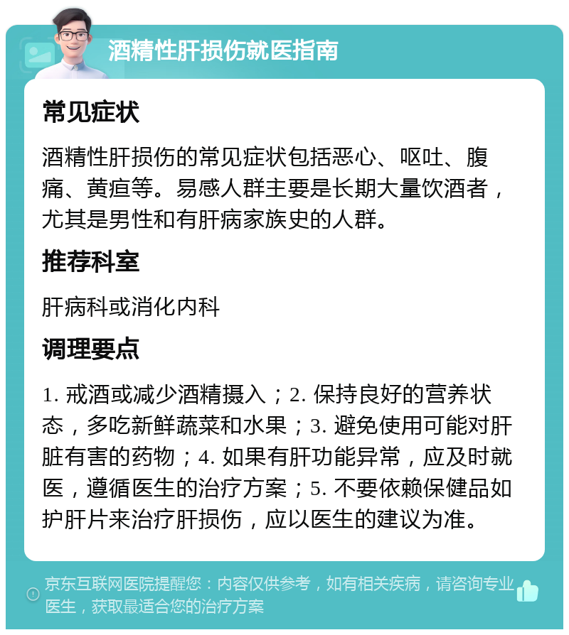 酒精性肝损伤就医指南 常见症状 酒精性肝损伤的常见症状包括恶心、呕吐、腹痛、黄疸等。易感人群主要是长期大量饮酒者，尤其是男性和有肝病家族史的人群。 推荐科室 肝病科或消化内科 调理要点 1. 戒酒或减少酒精摄入；2. 保持良好的营养状态，多吃新鲜蔬菜和水果；3. 避免使用可能对肝脏有害的药物；4. 如果有肝功能异常，应及时就医，遵循医生的治疗方案；5. 不要依赖保健品如护肝片来治疗肝损伤，应以医生的建议为准。