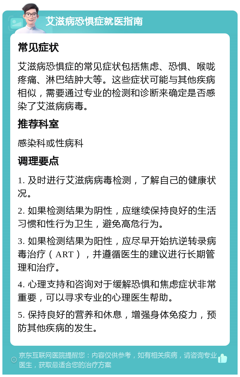 艾滋病恐惧症就医指南 常见症状 艾滋病恐惧症的常见症状包括焦虑、恐惧、喉咙疼痛、淋巴结肿大等。这些症状可能与其他疾病相似，需要通过专业的检测和诊断来确定是否感染了艾滋病病毒。 推荐科室 感染科或性病科 调理要点 1. 及时进行艾滋病病毒检测，了解自己的健康状况。 2. 如果检测结果为阴性，应继续保持良好的生活习惯和性行为卫生，避免高危行为。 3. 如果检测结果为阳性，应尽早开始抗逆转录病毒治疗（ART），并遵循医生的建议进行长期管理和治疗。 4. 心理支持和咨询对于缓解恐惧和焦虑症状非常重要，可以寻求专业的心理医生帮助。 5. 保持良好的营养和休息，增强身体免疫力，预防其他疾病的发生。