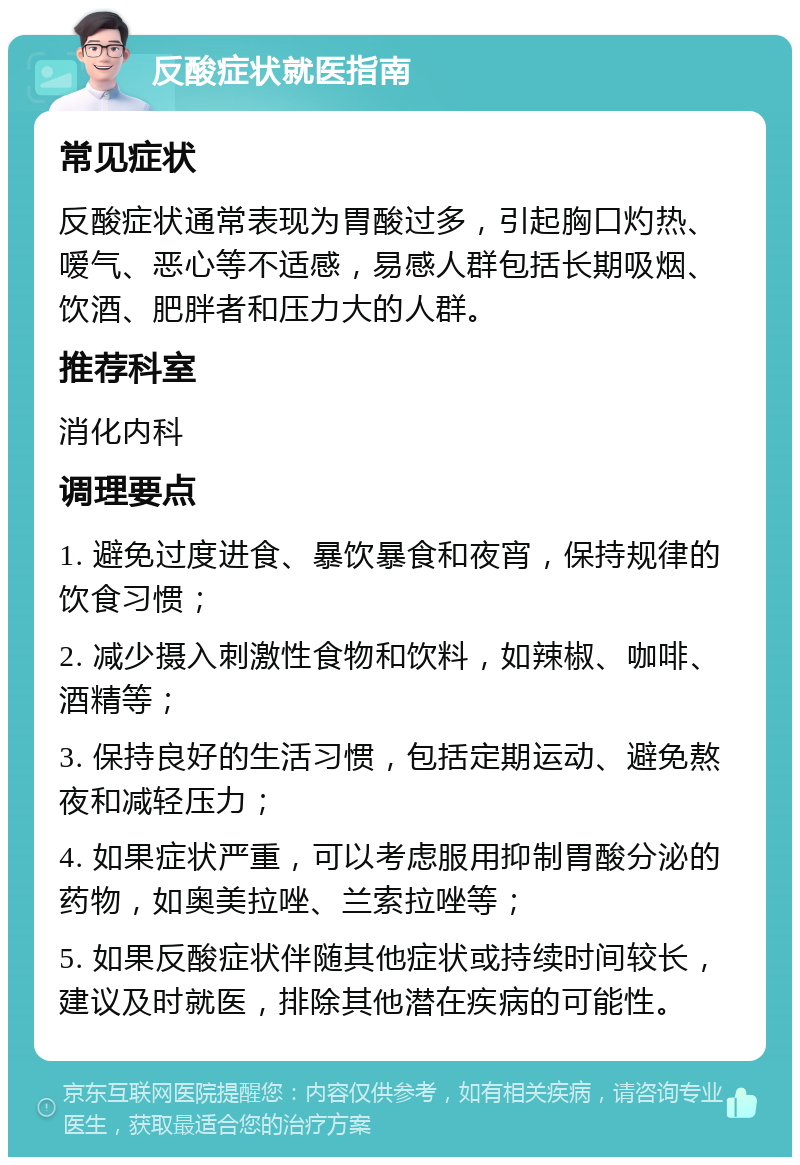 反酸症状就医指南 常见症状 反酸症状通常表现为胃酸过多，引起胸口灼热、嗳气、恶心等不适感，易感人群包括长期吸烟、饮酒、肥胖者和压力大的人群。 推荐科室 消化内科 调理要点 1. 避免过度进食、暴饮暴食和夜宵，保持规律的饮食习惯； 2. 减少摄入刺激性食物和饮料，如辣椒、咖啡、酒精等； 3. 保持良好的生活习惯，包括定期运动、避免熬夜和减轻压力； 4. 如果症状严重，可以考虑服用抑制胃酸分泌的药物，如奥美拉唑、兰索拉唑等； 5. 如果反酸症状伴随其他症状或持续时间较长，建议及时就医，排除其他潜在疾病的可能性。