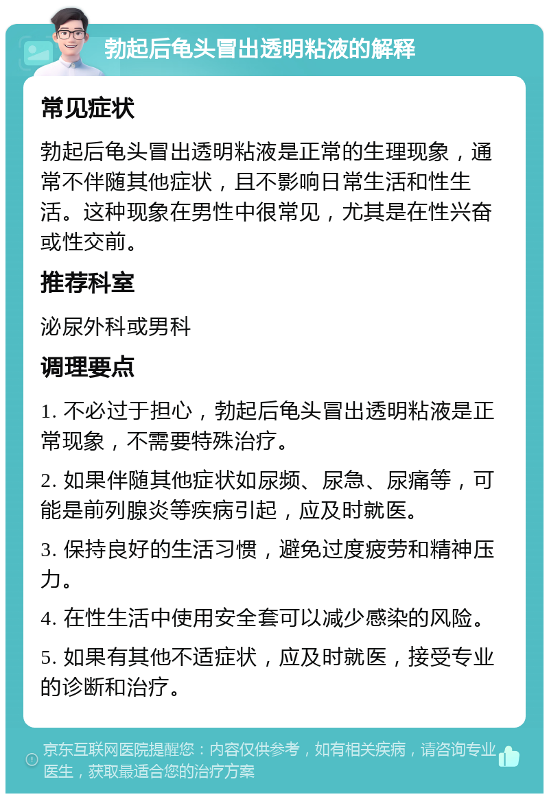 勃起后龟头冒出透明粘液的解释 常见症状 勃起后龟头冒出透明粘液是正常的生理现象，通常不伴随其他症状，且不影响日常生活和性生活。这种现象在男性中很常见，尤其是在性兴奋或性交前。 推荐科室 泌尿外科或男科 调理要点 1. 不必过于担心，勃起后龟头冒出透明粘液是正常现象，不需要特殊治疗。 2. 如果伴随其他症状如尿频、尿急、尿痛等，可能是前列腺炎等疾病引起，应及时就医。 3. 保持良好的生活习惯，避免过度疲劳和精神压力。 4. 在性生活中使用安全套可以减少感染的风险。 5. 如果有其他不适症状，应及时就医，接受专业的诊断和治疗。