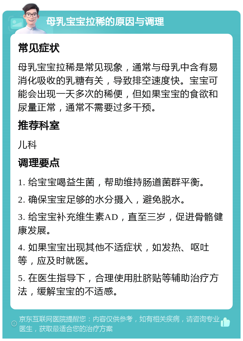 母乳宝宝拉稀的原因与调理 常见症状 母乳宝宝拉稀是常见现象，通常与母乳中含有易消化吸收的乳糖有关，导致排空速度快。宝宝可能会出现一天多次的稀便，但如果宝宝的食欲和尿量正常，通常不需要过多干预。 推荐科室 儿科 调理要点 1. 给宝宝喝益生菌，帮助维持肠道菌群平衡。 2. 确保宝宝足够的水分摄入，避免脱水。 3. 给宝宝补充维生素AD，直至三岁，促进骨骼健康发展。 4. 如果宝宝出现其他不适症状，如发热、呕吐等，应及时就医。 5. 在医生指导下，合理使用肚脐贴等辅助治疗方法，缓解宝宝的不适感。