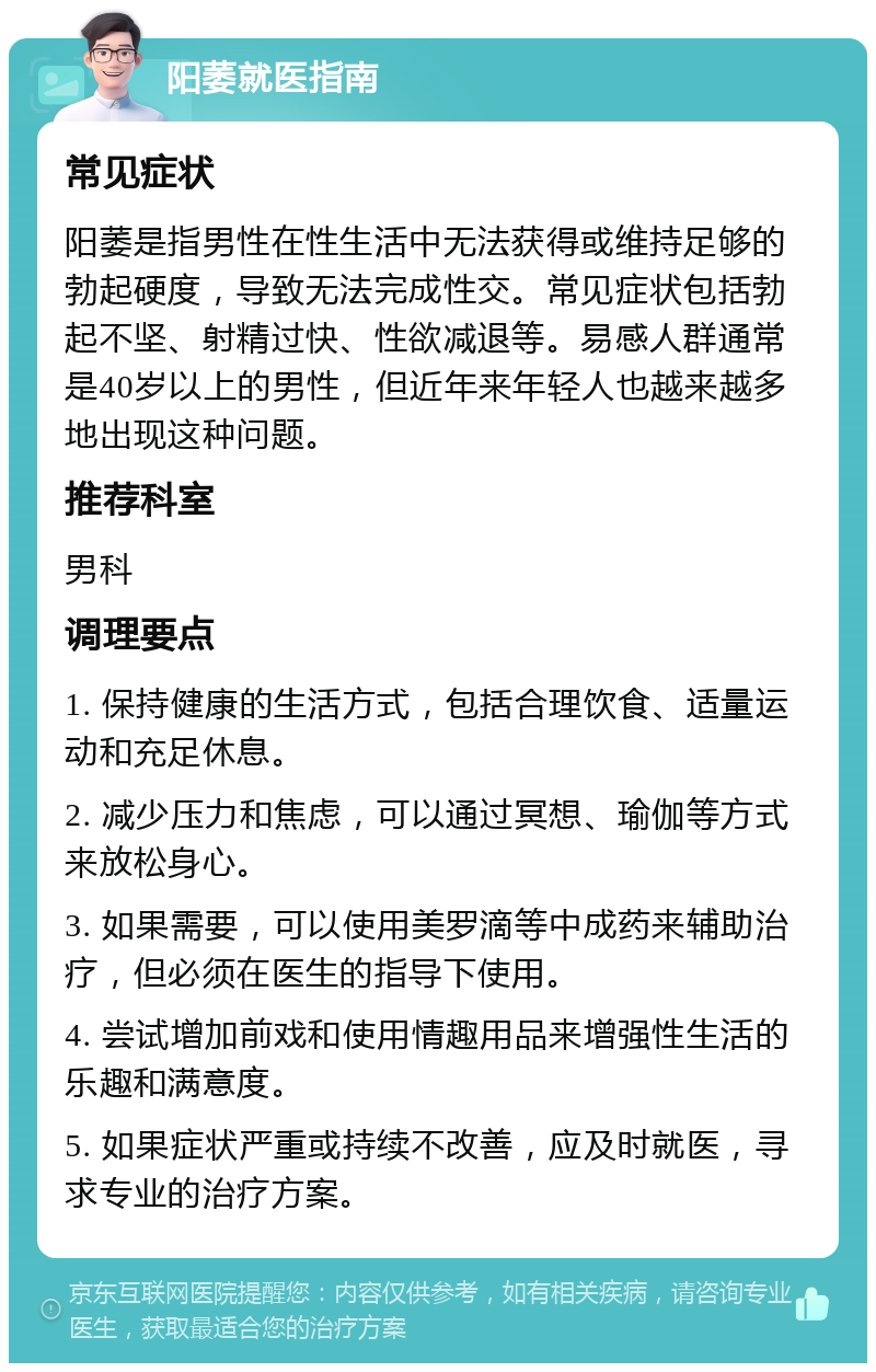 阳萎就医指南 常见症状 阳萎是指男性在性生活中无法获得或维持足够的勃起硬度，导致无法完成性交。常见症状包括勃起不坚、射精过快、性欲减退等。易感人群通常是40岁以上的男性，但近年来年轻人也越来越多地出现这种问题。 推荐科室 男科 调理要点 1. 保持健康的生活方式，包括合理饮食、适量运动和充足休息。 2. 减少压力和焦虑，可以通过冥想、瑜伽等方式来放松身心。 3. 如果需要，可以使用美罗滴等中成药来辅助治疗，但必须在医生的指导下使用。 4. 尝试增加前戏和使用情趣用品来增强性生活的乐趣和满意度。 5. 如果症状严重或持续不改善，应及时就医，寻求专业的治疗方案。