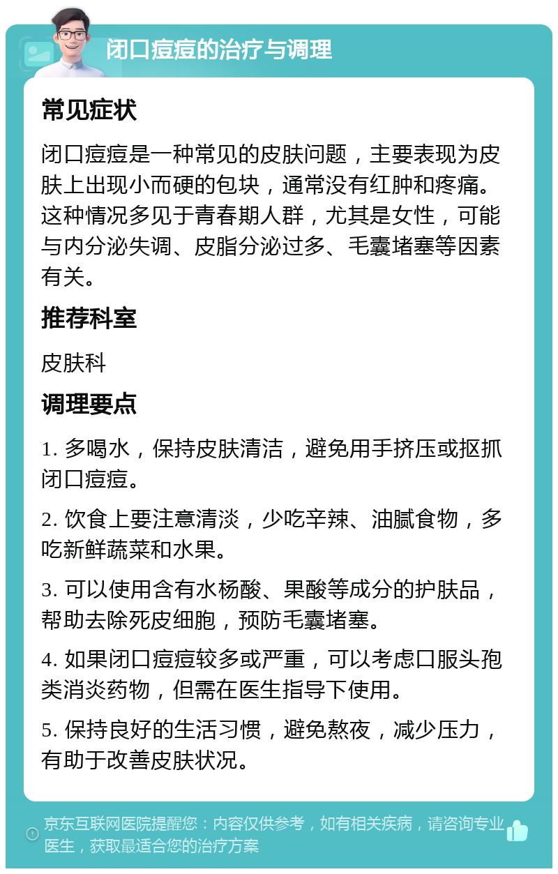 闭口痘痘的治疗与调理 常见症状 闭口痘痘是一种常见的皮肤问题，主要表现为皮肤上出现小而硬的包块，通常没有红肿和疼痛。这种情况多见于青春期人群，尤其是女性，可能与内分泌失调、皮脂分泌过多、毛囊堵塞等因素有关。 推荐科室 皮肤科 调理要点 1. 多喝水，保持皮肤清洁，避免用手挤压或抠抓闭口痘痘。 2. 饮食上要注意清淡，少吃辛辣、油腻食物，多吃新鲜蔬菜和水果。 3. 可以使用含有水杨酸、果酸等成分的护肤品，帮助去除死皮细胞，预防毛囊堵塞。 4. 如果闭口痘痘较多或严重，可以考虑口服头孢类消炎药物，但需在医生指导下使用。 5. 保持良好的生活习惯，避免熬夜，减少压力，有助于改善皮肤状况。