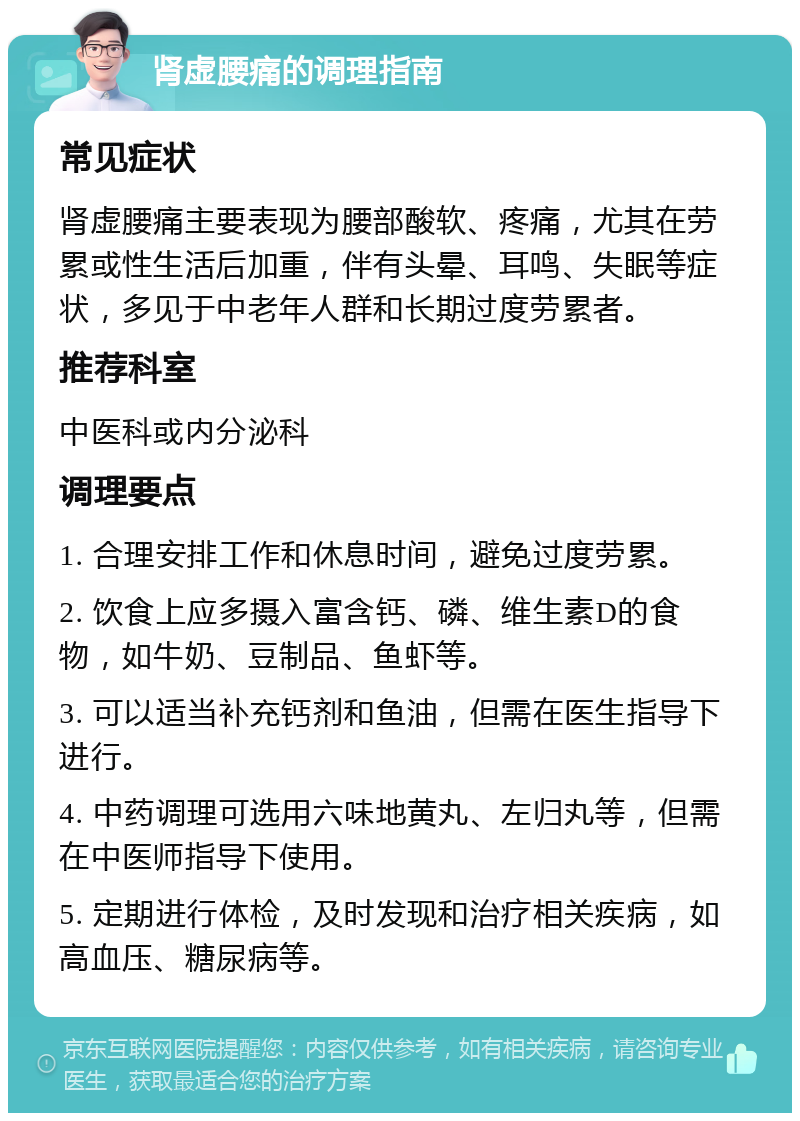 肾虚腰痛的调理指南 常见症状 肾虚腰痛主要表现为腰部酸软、疼痛，尤其在劳累或性生活后加重，伴有头晕、耳鸣、失眠等症状，多见于中老年人群和长期过度劳累者。 推荐科室 中医科或内分泌科 调理要点 1. 合理安排工作和休息时间，避免过度劳累。 2. 饮食上应多摄入富含钙、磷、维生素D的食物，如牛奶、豆制品、鱼虾等。 3. 可以适当补充钙剂和鱼油，但需在医生指导下进行。 4. 中药调理可选用六味地黄丸、左归丸等，但需在中医师指导下使用。 5. 定期进行体检，及时发现和治疗相关疾病，如高血压、糖尿病等。