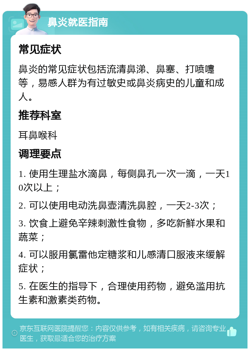 鼻炎就医指南 常见症状 鼻炎的常见症状包括流清鼻涕、鼻塞、打喷嚏等，易感人群为有过敏史或鼻炎病史的儿童和成人。 推荐科室 耳鼻喉科 调理要点 1. 使用生理盐水滴鼻，每侧鼻孔一次一滴，一天10次以上； 2. 可以使用电动洗鼻壶清洗鼻腔，一天2-3次； 3. 饮食上避免辛辣刺激性食物，多吃新鲜水果和蔬菜； 4. 可以服用氯雷他定糖浆和儿感清口服液来缓解症状； 5. 在医生的指导下，合理使用药物，避免滥用抗生素和激素类药物。