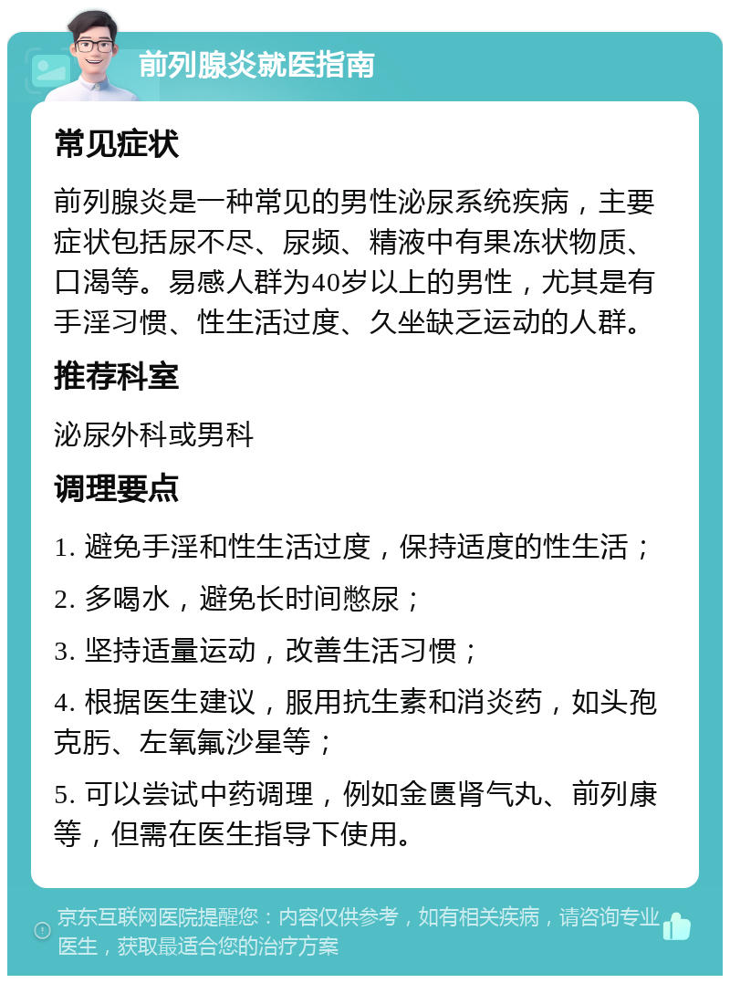 前列腺炎就医指南 常见症状 前列腺炎是一种常见的男性泌尿系统疾病，主要症状包括尿不尽、尿频、精液中有果冻状物质、口渴等。易感人群为40岁以上的男性，尤其是有手淫习惯、性生活过度、久坐缺乏运动的人群。 推荐科室 泌尿外科或男科 调理要点 1. 避免手淫和性生活过度，保持适度的性生活； 2. 多喝水，避免长时间憋尿； 3. 坚持适量运动，改善生活习惯； 4. 根据医生建议，服用抗生素和消炎药，如头孢克肟、左氧氟沙星等； 5. 可以尝试中药调理，例如金匮肾气丸、前列康等，但需在医生指导下使用。