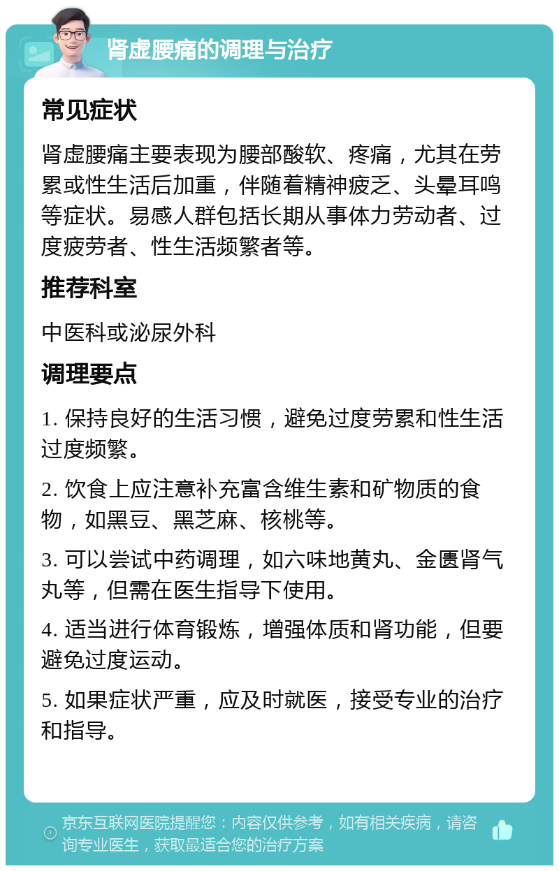 肾虚腰痛的调理与治疗 常见症状 肾虚腰痛主要表现为腰部酸软、疼痛，尤其在劳累或性生活后加重，伴随着精神疲乏、头晕耳鸣等症状。易感人群包括长期从事体力劳动者、过度疲劳者、性生活频繁者等。 推荐科室 中医科或泌尿外科 调理要点 1. 保持良好的生活习惯，避免过度劳累和性生活过度频繁。 2. 饮食上应注意补充富含维生素和矿物质的食物，如黑豆、黑芝麻、核桃等。 3. 可以尝试中药调理，如六味地黄丸、金匮肾气丸等，但需在医生指导下使用。 4. 适当进行体育锻炼，增强体质和肾功能，但要避免过度运动。 5. 如果症状严重，应及时就医，接受专业的治疗和指导。