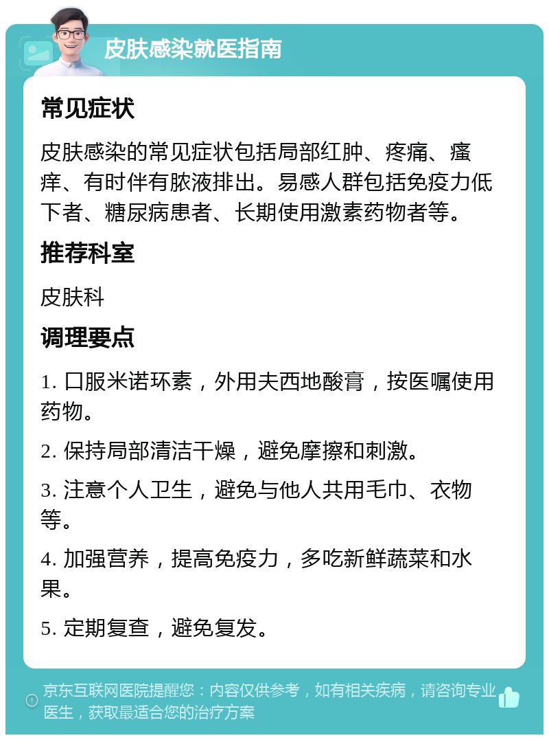 皮肤感染就医指南 常见症状 皮肤感染的常见症状包括局部红肿、疼痛、瘙痒、有时伴有脓液排出。易感人群包括免疫力低下者、糖尿病患者、长期使用激素药物者等。 推荐科室 皮肤科 调理要点 1. 口服米诺环素，外用夫西地酸膏，按医嘱使用药物。 2. 保持局部清洁干燥，避免摩擦和刺激。 3. 注意个人卫生，避免与他人共用毛巾、衣物等。 4. 加强营养，提高免疫力，多吃新鲜蔬菜和水果。 5. 定期复查，避免复发。