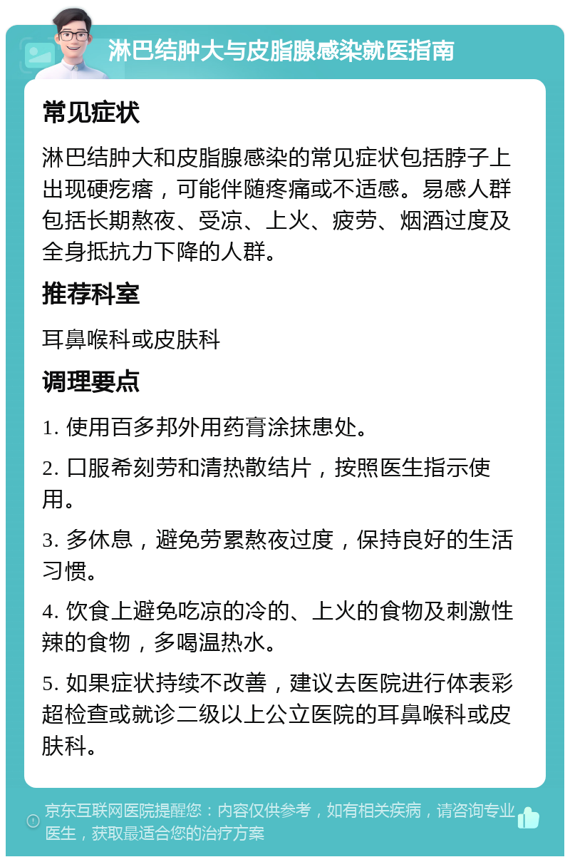 淋巴结肿大与皮脂腺感染就医指南 常见症状 淋巴结肿大和皮脂腺感染的常见症状包括脖子上出现硬疙瘩，可能伴随疼痛或不适感。易感人群包括长期熬夜、受凉、上火、疲劳、烟酒过度及全身抵抗力下降的人群。 推荐科室 耳鼻喉科或皮肤科 调理要点 1. 使用百多邦外用药膏涂抹患处。 2. 口服希刻劳和清热散结片，按照医生指示使用。 3. 多休息，避免劳累熬夜过度，保持良好的生活习惯。 4. 饮食上避免吃凉的冷的、上火的食物及刺激性辣的食物，多喝温热水。 5. 如果症状持续不改善，建议去医院进行体表彩超检查或就诊二级以上公立医院的耳鼻喉科或皮肤科。