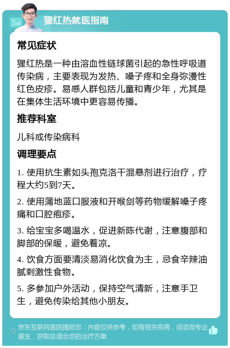 猩红热就医指南 常见症状 猩红热是一种由溶血性链球菌引起的急性呼吸道传染病，主要表现为发热、嗓子疼和全身弥漫性红色皮疹。易感人群包括儿童和青少年，尤其是在集体生活环境中更容易传播。 推荐科室 儿科或传染病科 调理要点 1. 使用抗生素如头孢克洛干混悬剂进行治疗，疗程大约5到7天。 2. 使用蒲地蓝口服液和开喉剑等药物缓解嗓子疼痛和口腔疱疹。 3. 给宝宝多喝温水，促进新陈代谢，注意腹部和脚部的保暖，避免着凉。 4. 饮食方面要清淡易消化饮食为主，忌食辛辣油腻刺激性食物。 5. 多参加户外活动，保持空气清新，注意手卫生，避免传染给其他小朋友。