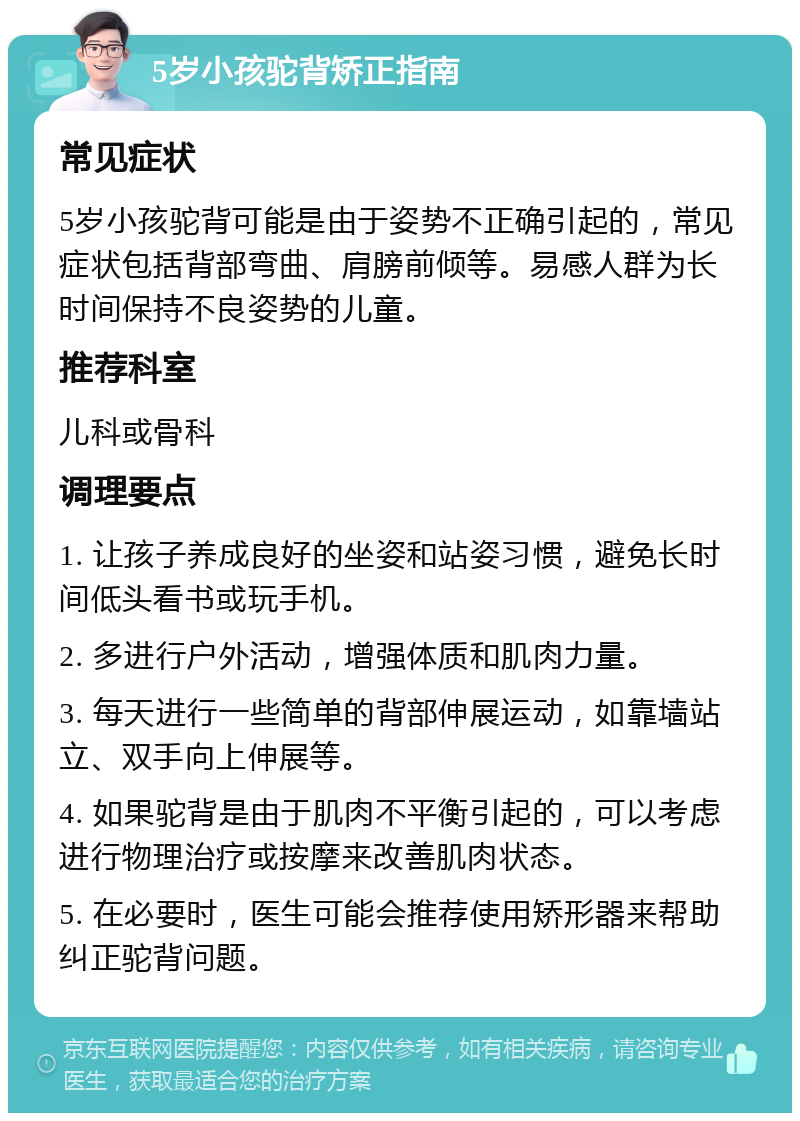 5岁小孩驼背矫正指南 常见症状 5岁小孩驼背可能是由于姿势不正确引起的，常见症状包括背部弯曲、肩膀前倾等。易感人群为长时间保持不良姿势的儿童。 推荐科室 儿科或骨科 调理要点 1. 让孩子养成良好的坐姿和站姿习惯，避免长时间低头看书或玩手机。 2. 多进行户外活动，增强体质和肌肉力量。 3. 每天进行一些简单的背部伸展运动，如靠墙站立、双手向上伸展等。 4. 如果驼背是由于肌肉不平衡引起的，可以考虑进行物理治疗或按摩来改善肌肉状态。 5. 在必要时，医生可能会推荐使用矫形器来帮助纠正驼背问题。