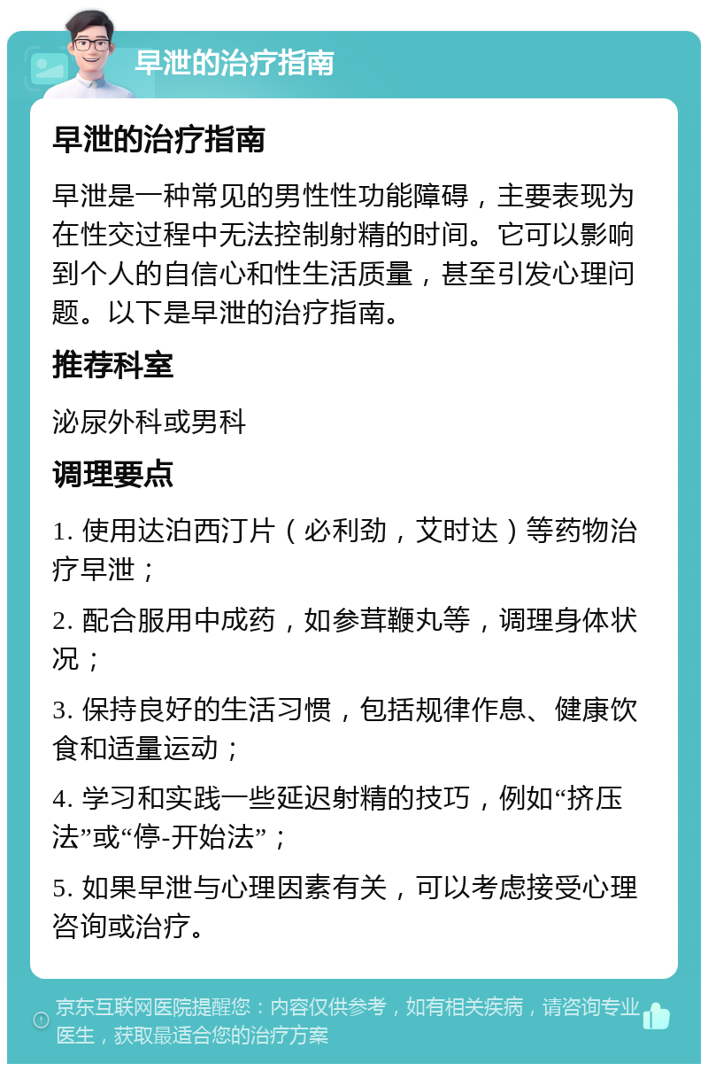 早泄的治疗指南 早泄的治疗指南 早泄是一种常见的男性性功能障碍，主要表现为在性交过程中无法控制射精的时间。它可以影响到个人的自信心和性生活质量，甚至引发心理问题。以下是早泄的治疗指南。 推荐科室 泌尿外科或男科 调理要点 1. 使用达泊西汀片（必利劲，艾时达）等药物治疗早泄； 2. 配合服用中成药，如参茸鞭丸等，调理身体状况； 3. 保持良好的生活习惯，包括规律作息、健康饮食和适量运动； 4. 学习和实践一些延迟射精的技巧，例如“挤压法”或“停-开始法”； 5. 如果早泄与心理因素有关，可以考虑接受心理咨询或治疗。