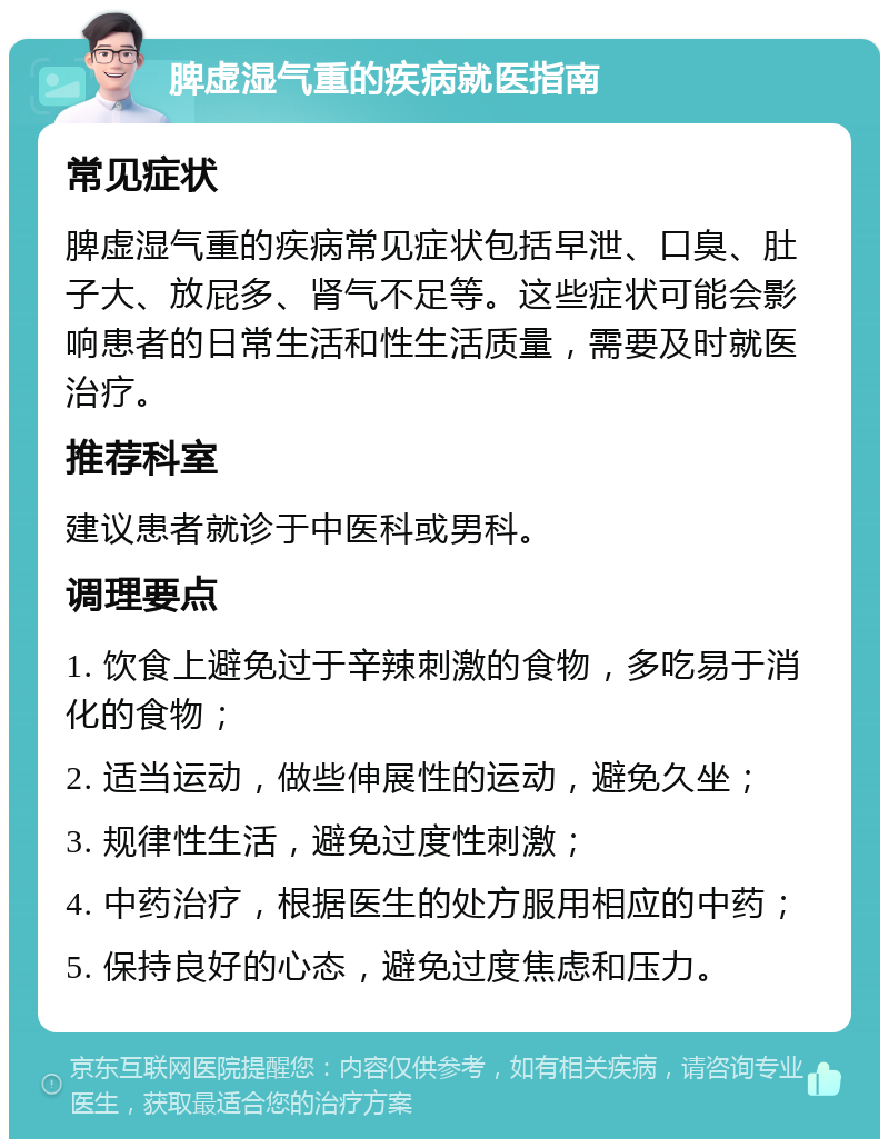 脾虚湿气重的疾病就医指南 常见症状 脾虚湿气重的疾病常见症状包括早泄、口臭、肚子大、放屁多、肾气不足等。这些症状可能会影响患者的日常生活和性生活质量，需要及时就医治疗。 推荐科室 建议患者就诊于中医科或男科。 调理要点 1. 饮食上避免过于辛辣刺激的食物，多吃易于消化的食物； 2. 适当运动，做些伸展性的运动，避免久坐； 3. 规律性生活，避免过度性刺激； 4. 中药治疗，根据医生的处方服用相应的中药； 5. 保持良好的心态，避免过度焦虑和压力。