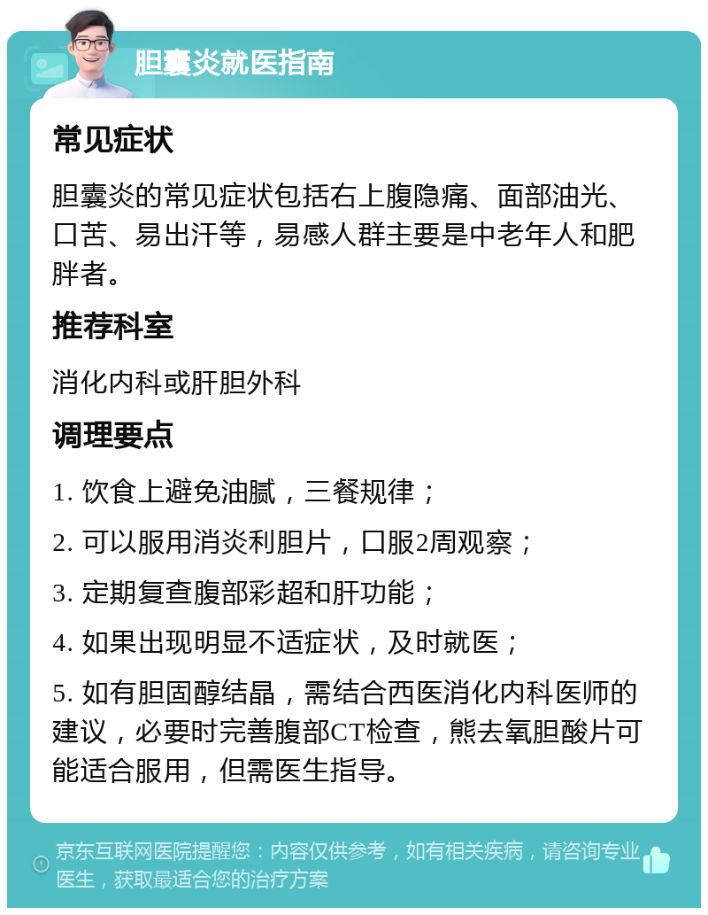 胆囊炎就医指南 常见症状 胆囊炎的常见症状包括右上腹隐痛、面部油光、口苦、易出汗等，易感人群主要是中老年人和肥胖者。 推荐科室 消化内科或肝胆外科 调理要点 1. 饮食上避免油腻，三餐规律； 2. 可以服用消炎利胆片，口服2周观察； 3. 定期复查腹部彩超和肝功能； 4. 如果出现明显不适症状，及时就医； 5. 如有胆固醇结晶，需结合西医消化内科医师的建议，必要时完善腹部CT检查，熊去氧胆酸片可能适合服用，但需医生指导。