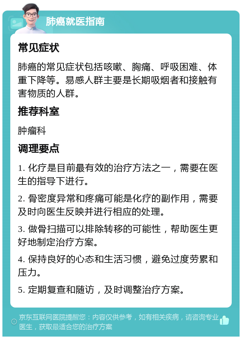 肺癌就医指南 常见症状 肺癌的常见症状包括咳嗽、胸痛、呼吸困难、体重下降等。易感人群主要是长期吸烟者和接触有害物质的人群。 推荐科室 肿瘤科 调理要点 1. 化疗是目前最有效的治疗方法之一，需要在医生的指导下进行。 2. 骨密度异常和疼痛可能是化疗的副作用，需要及时向医生反映并进行相应的处理。 3. 做骨扫描可以排除转移的可能性，帮助医生更好地制定治疗方案。 4. 保持良好的心态和生活习惯，避免过度劳累和压力。 5. 定期复查和随访，及时调整治疗方案。